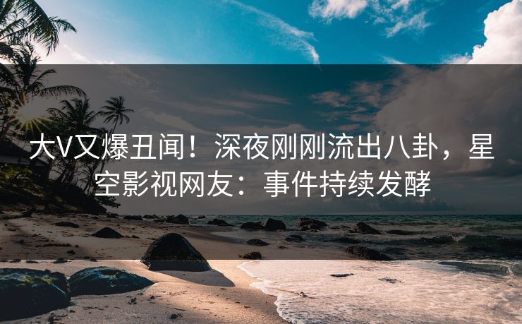 大V又爆丑闻！深夜刚刚流出八卦，星空影视网友：事件持续发酵