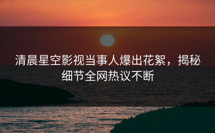 清晨星空影视当事人爆出花絮，揭秘细节全网热议不断