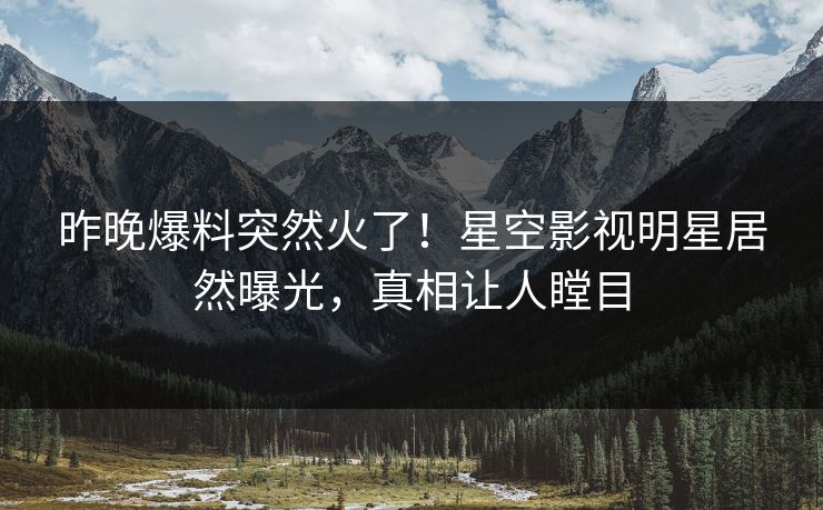 昨晚爆料突然火了！星空影视明星居然曝光，真相让人瞠目