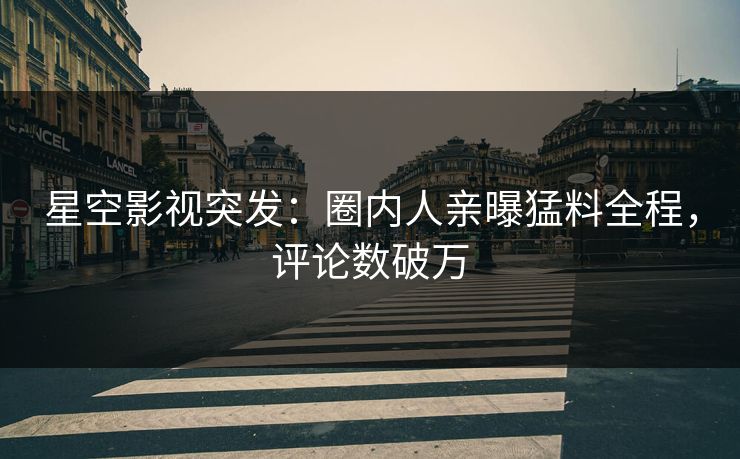 星空影视突发：圈内人亲曝猛料全程，评论数破万