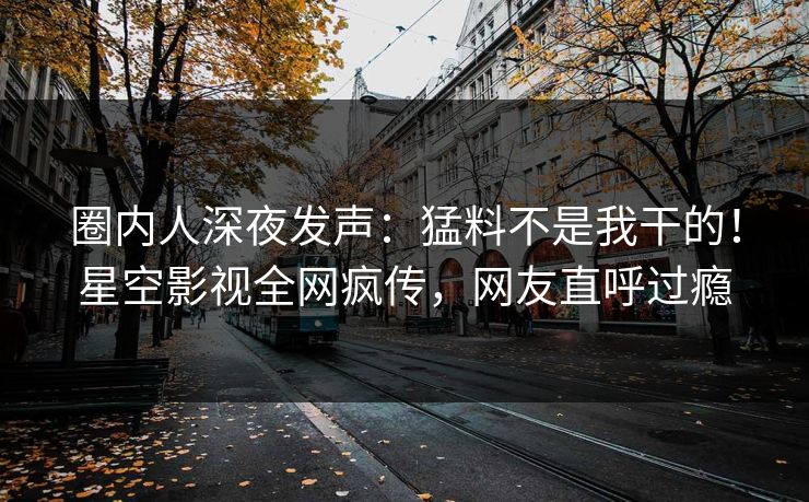 圈内人深夜发声：猛料不是我干的！星空影视全网疯传，网友直呼过瘾