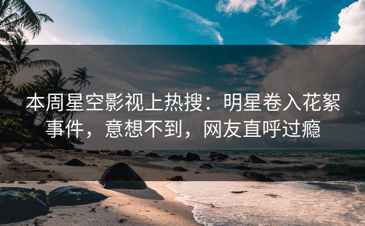 本周星空影视上热搜：明星卷入花絮事件，意想不到，网友直呼过瘾
