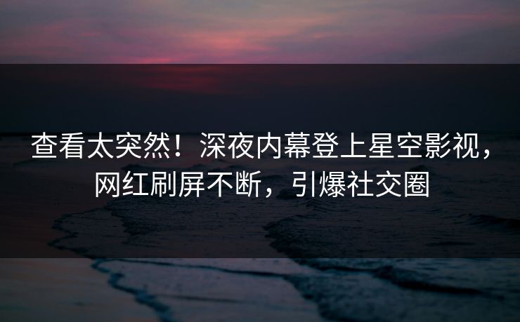 查看太突然！深夜内幕登上星空影视，网红刷屏不断，引爆社交圈