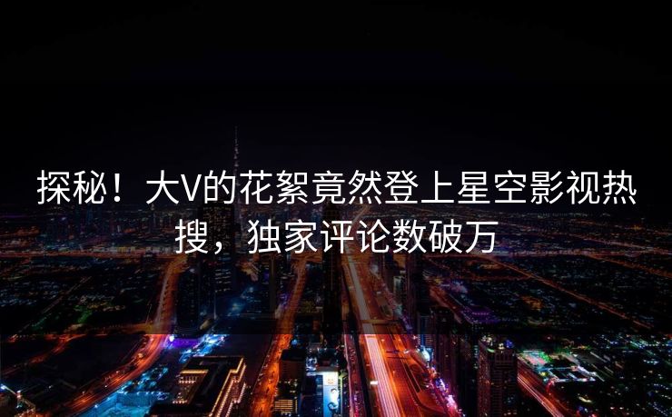 探秘！大V的花絮竟然登上星空影视热搜，独家评论数破万
