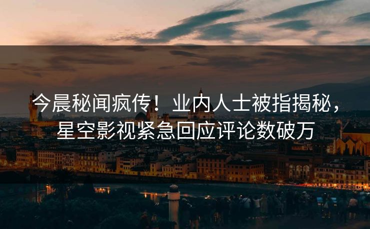 今晨秘闻疯传！业内人士被指揭秘，星空影视紧急回应评论数破万