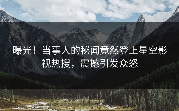 曝光！当事人的秘闻竟然登上星空影视热搜，震撼引发众怒