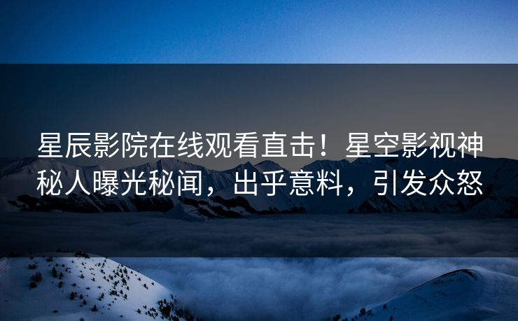 星辰影院在线观看直击！星空影视神秘人曝光秘闻，出乎意料，引发众怒
