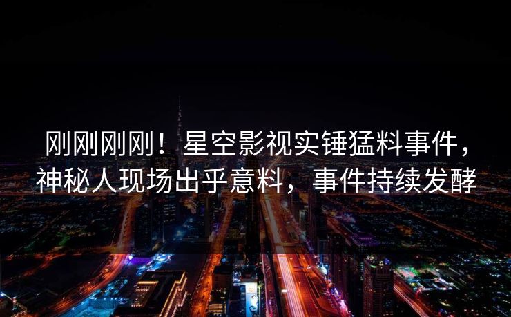 刚刚刚刚！星空影视实锤猛料事件，神秘人现场出乎意料，事件持续发酵
