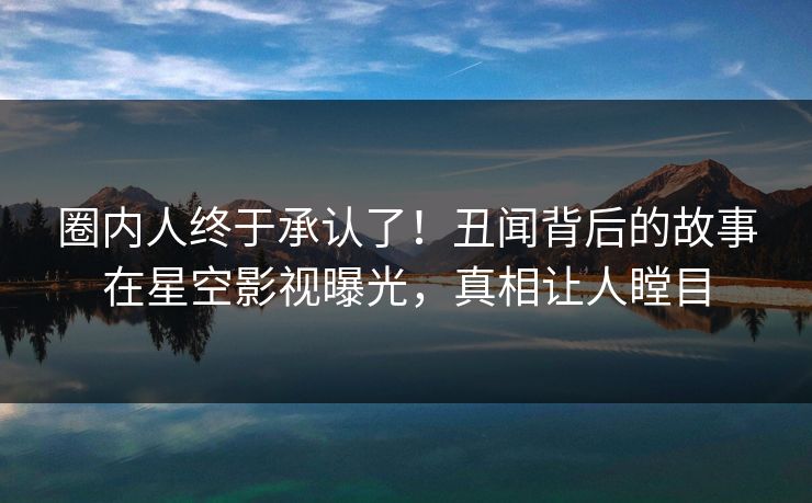 圈内人终于承认了！丑闻背后的故事在星空影视曝光，真相让人瞠目