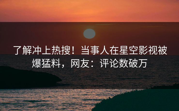 了解冲上热搜！当事人在星空影视被爆猛料，网友：评论数破万