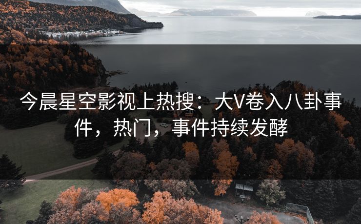 今晨星空影视上热搜：大V卷入八卦事件，热门，事件持续发酵
