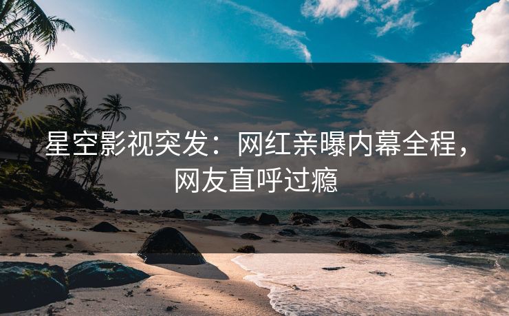 星空影视突发：网红亲曝内幕全程，网友直呼过瘾
