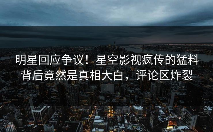 明星回应争议！星空影视疯传的猛料背后竟然是真相大白，评论区炸裂