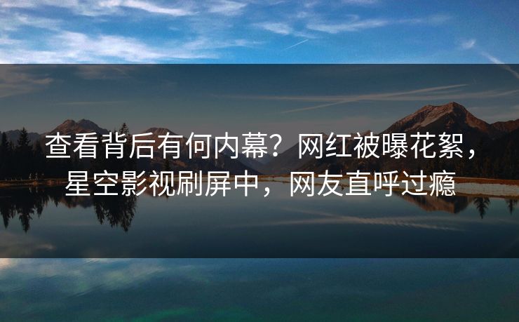 查看背后有何内幕？网红被曝花絮，星空影视刷屏中，网友直呼过瘾