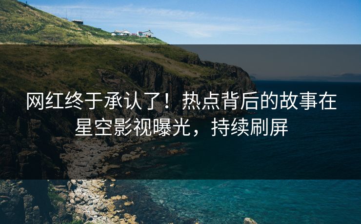 网红终于承认了！热点背后的故事在星空影视曝光，持续刷屏