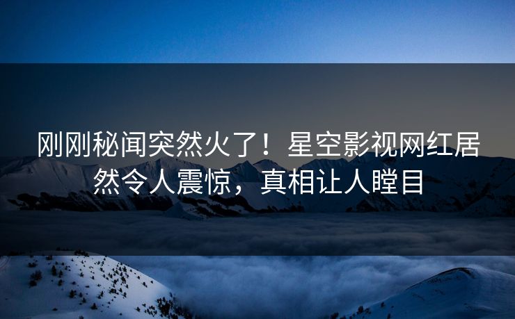 刚刚秘闻突然火了！星空影视网红居然令人震惊，真相让人瞠目