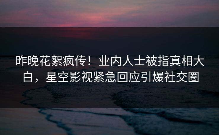 昨晚花絮疯传！业内人士被指真相大白，星空影视紧急回应引爆社交圈