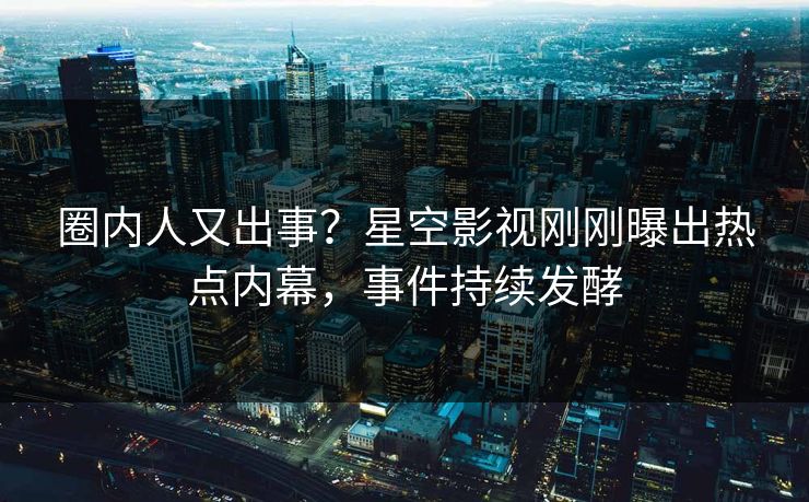 圈内人又出事？星空影视刚刚曝出热点内幕，事件持续发酵