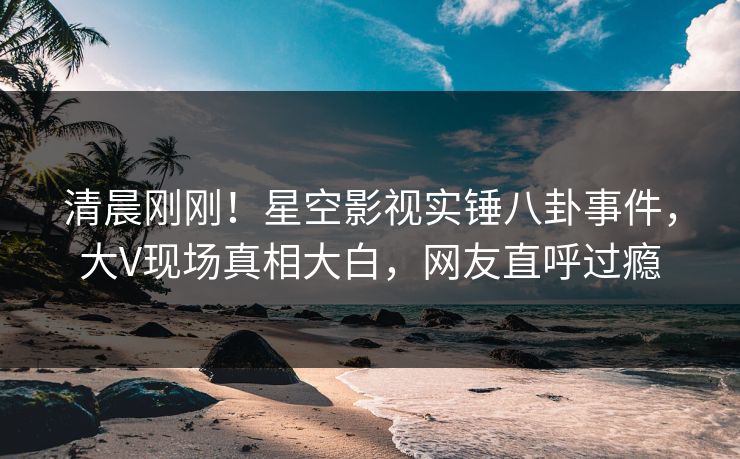 清晨刚刚！星空影视实锤八卦事件，大V现场真相大白，网友直呼过瘾