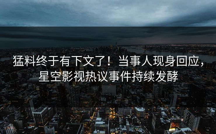 猛料终于有下文了！当事人现身回应，星空影视热议事件持续发酵