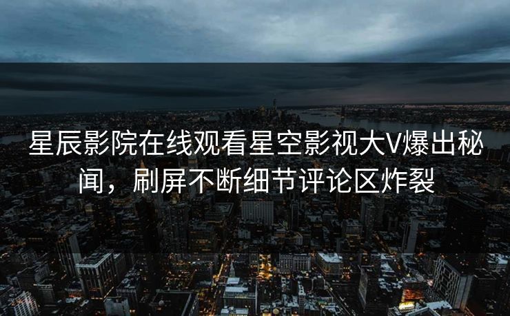 星辰影院在线观看星空影视大V爆出秘闻，刷屏不断细节评论区炸裂