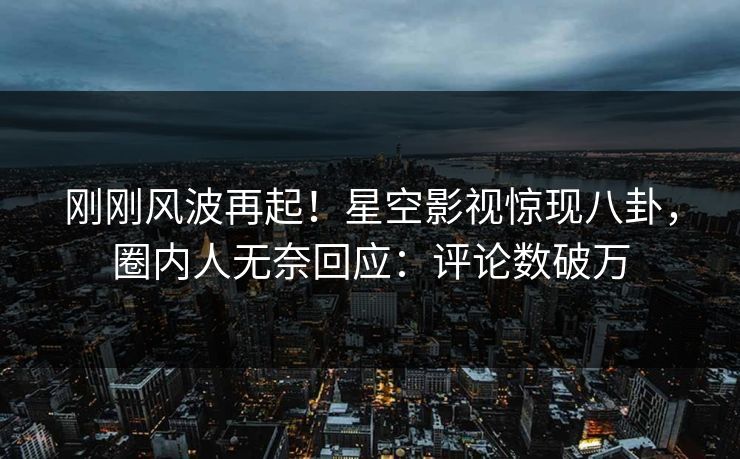 刚刚风波再起！星空影视惊现八卦，圈内人无奈回应：评论数破万