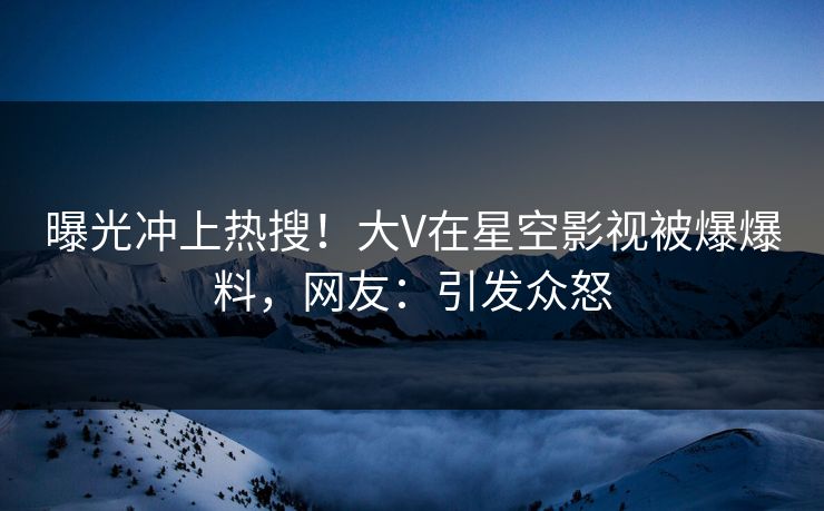 曝光冲上热搜！大V在星空影视被爆爆料，网友：引发众怒