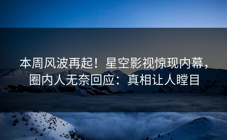 本周风波再起！星空影视惊现内幕，圈内人无奈回应：真相让人瞠目