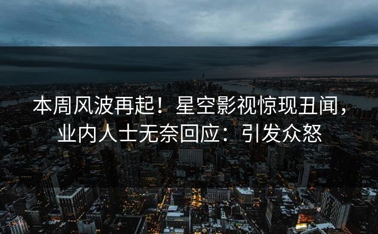 本周风波再起！星空影视惊现丑闻，业内人士无奈回应：引发众怒