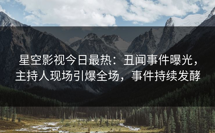 星空影视今日最热：丑闻事件曝光，主持人现场引爆全场，事件持续发酵