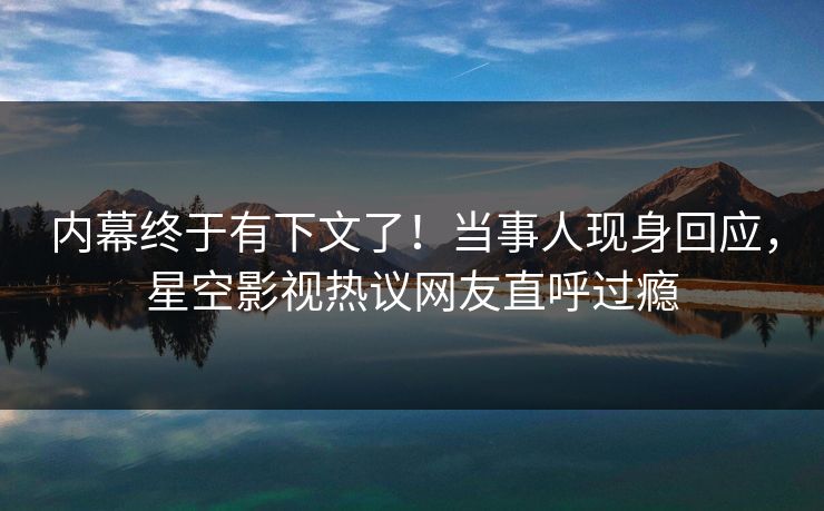 内幕终于有下文了！当事人现身回应，星空影视热议网友直呼过瘾