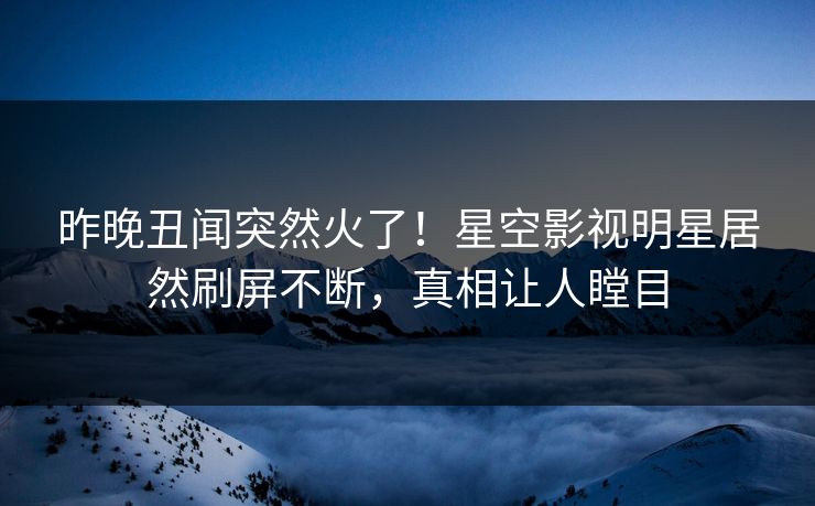 昨晚丑闻突然火了！星空影视明星居然刷屏不断，真相让人瞠目