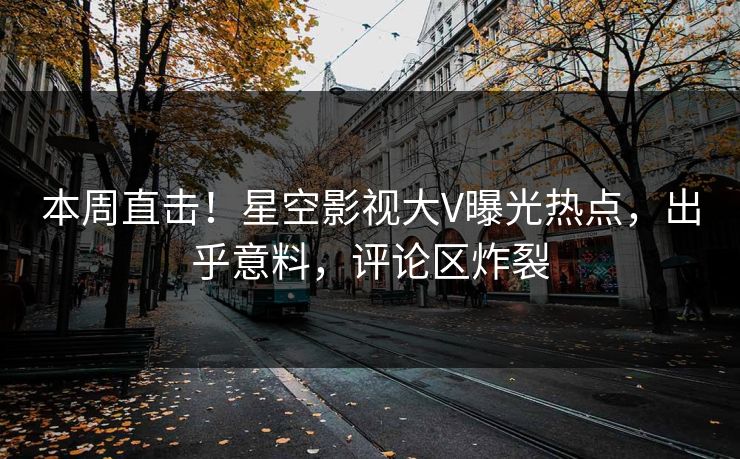 本周直击！星空影视大V曝光热点，出乎意料，评论区炸裂