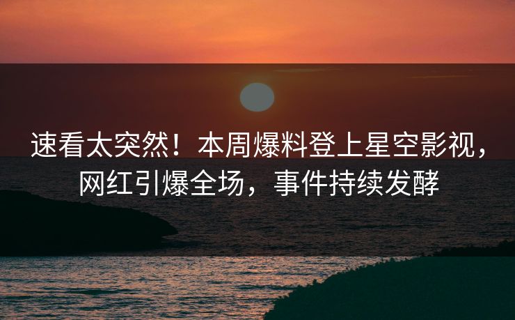 速看太突然！本周爆料登上星空影视，网红引爆全场，事件持续发酵