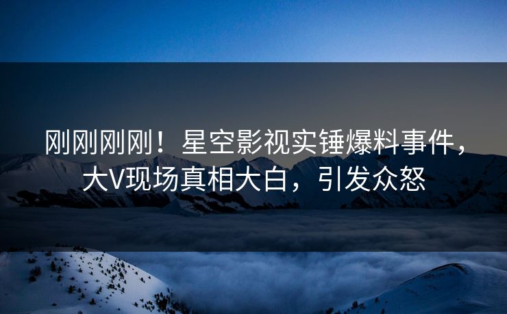 刚刚刚刚！星空影视实锤爆料事件，大V现场真相大白，引发众怒
