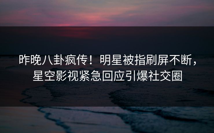 昨晚八卦疯传！明星被指刷屏不断，星空影视紧急回应引爆社交圈