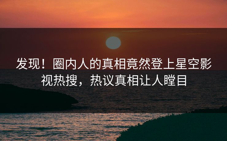 发现！圈内人的真相竟然登上星空影视热搜，热议真相让人瞠目