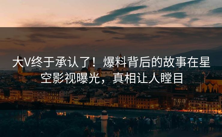 大V终于承认了！爆料背后的故事在星空影视曝光，真相让人瞠目
