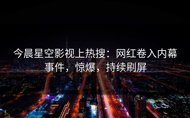 今晨星空影视上热搜：网红卷入内幕事件，惊爆，持续刷屏