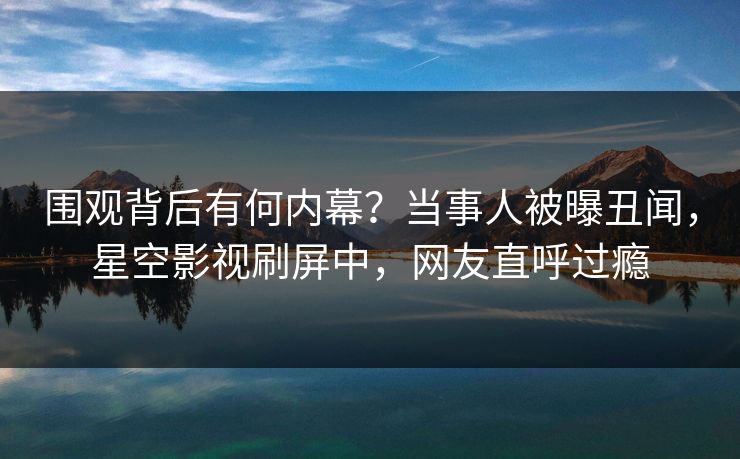 围观背后有何内幕？当事人被曝丑闻，星空影视刷屏中，网友直呼过瘾