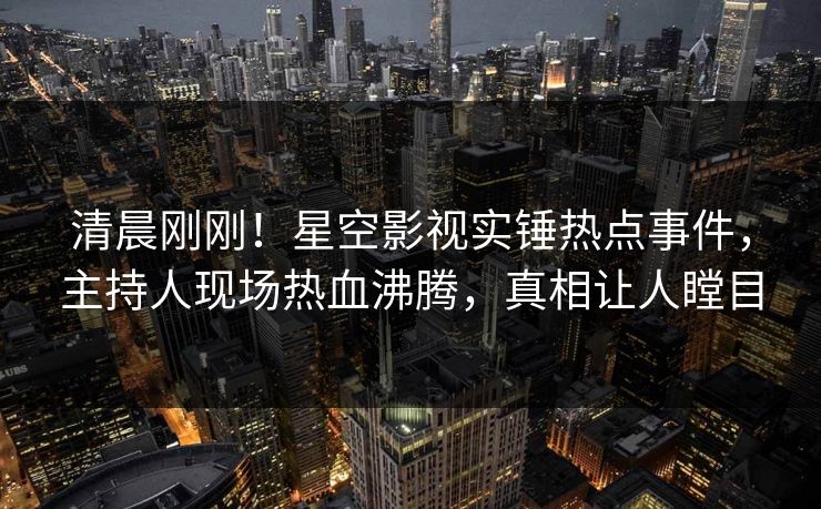 清晨刚刚！星空影视实锤热点事件，主持人现场热血沸腾，真相让人瞠目