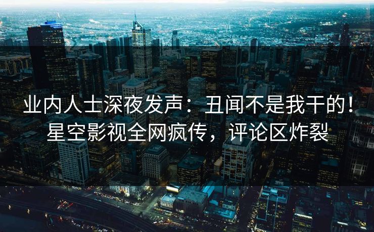 业内人士深夜发声：丑闻不是我干的！星空影视全网疯传，评论区炸裂