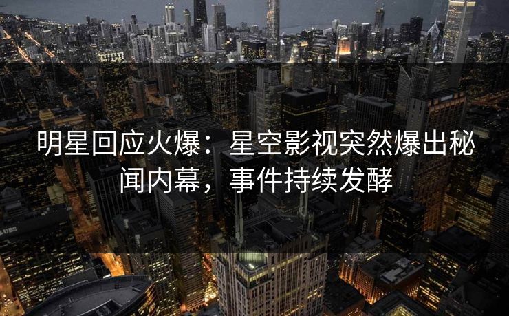 明星回应火爆：星空影视突然爆出秘闻内幕，事件持续发酵