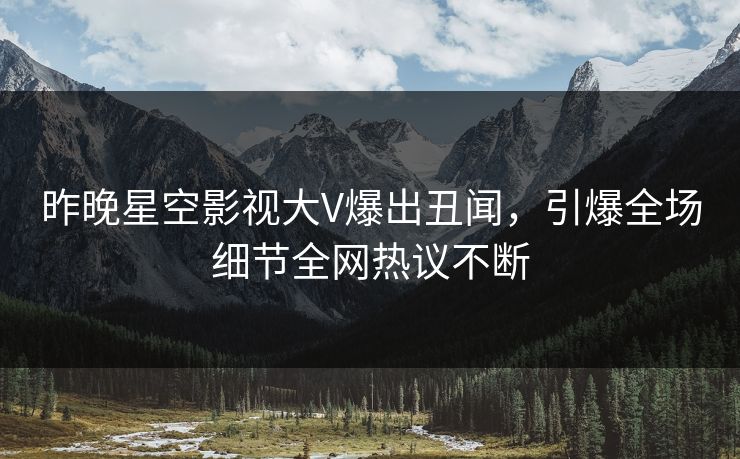 昨晚星空影视大V爆出丑闻，引爆全场细节全网热议不断
