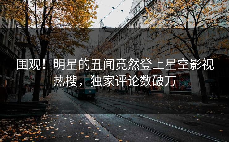 围观！明星的丑闻竟然登上星空影视热搜，独家评论数破万