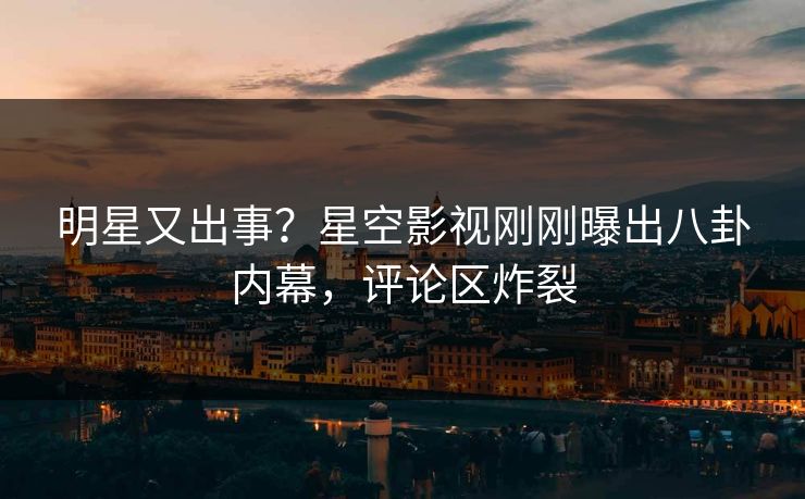 明星又出事？星空影视刚刚曝出八卦内幕，评论区炸裂