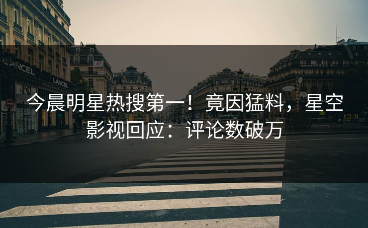 今晨明星热搜第一！竟因猛料，星空影视回应：评论数破万