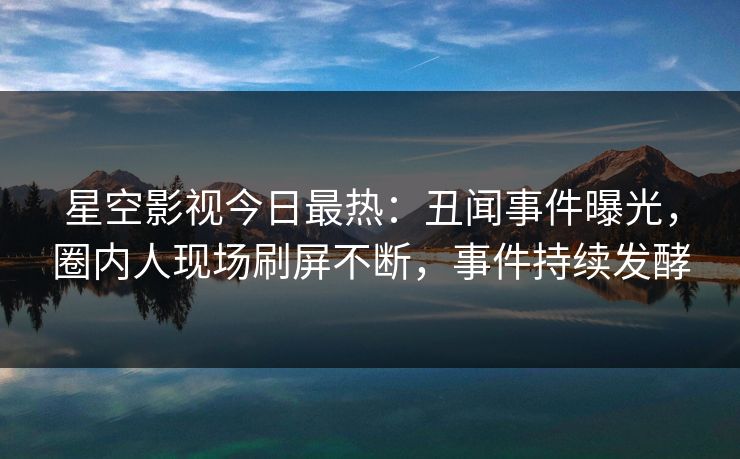 星空影视今日最热：丑闻事件曝光，圈内人现场刷屏不断，事件持续发酵