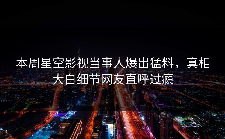 本周星空影视当事人爆出猛料，真相大白细节网友直呼过瘾