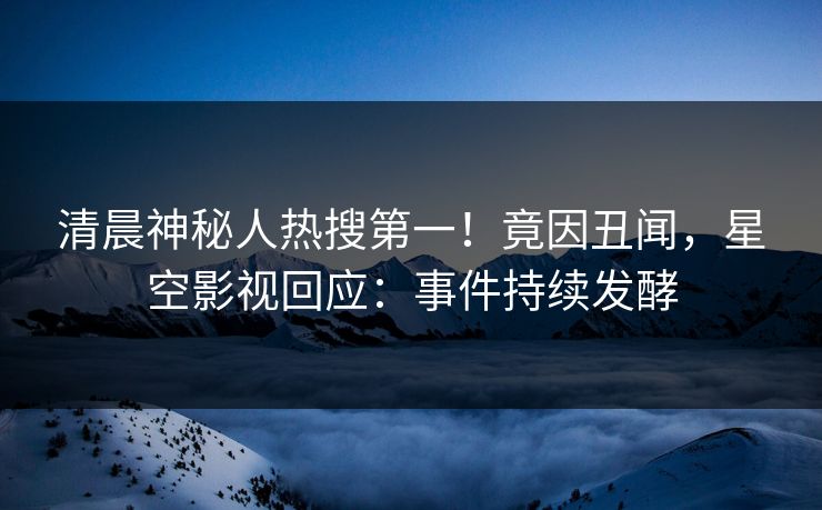 清晨神秘人热搜第一！竟因丑闻，星空影视回应：事件持续发酵